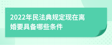 2022年民法典规定现在离婚要具备哪些条件