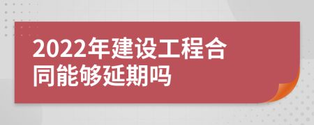 2022年建设工程合同能够延期吗