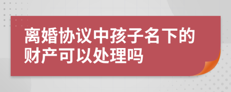 离婚协议中孩子名下的财产可以处理吗