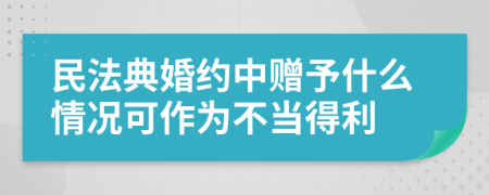 民法典婚约中赠予什么情况可作为不当得利