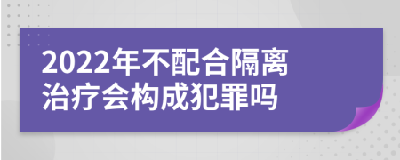 2022年不配合隔离治疗会构成犯罪吗