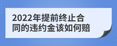 2022年提前终止合同的违约金该如何赔