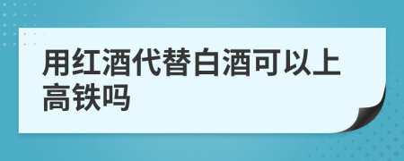 用红酒代替白酒可以上高铁吗