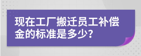 现在工厂搬迁员工补偿金的标准是多少？