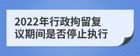 2022年行政拘留复议期间是否停止执行