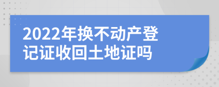 2022年换不动产登记证收回土地证吗