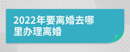 2022年要离婚去哪里办理离婚