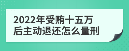 2022年受贿十五万后主动退还怎么量刑