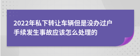 2022年私下转让车辆但是没办过户手续发生事故应该怎么处理的