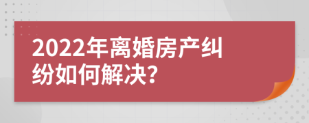 2022年离婚房产纠纷如何解决？