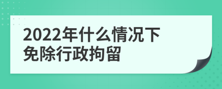 2022年什么情况下免除行政拘留