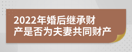 2022年婚后继承财产是否为夫妻共同财产