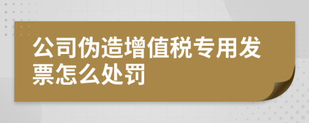 公司伪造增值税专用发票怎么处罚