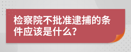 检察院不批准逮捕的条件应该是什么？