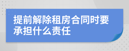 提前解除租房合同时要承担什么责任