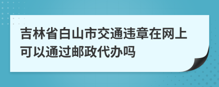吉林省白山市交通违章在网上可以通过邮政代办吗