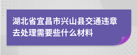 湖北省宜昌市兴山县交通违章去处理需要些什么材料