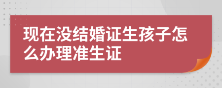 现在没结婚证生孩子怎么办理准生证