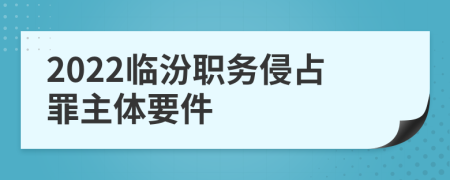 2022临汾职务侵占罪主体要件