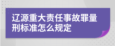 辽源重大责任事故罪量刑标准怎么规定