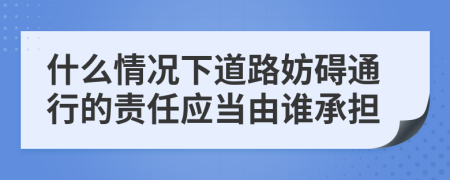 什么情况下道路妨碍通行的责任应当由谁承担