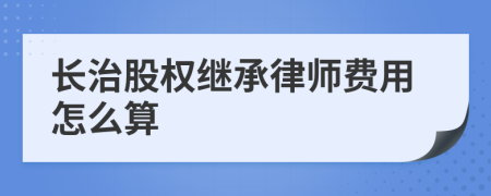 长治股权继承律师费用怎么算
