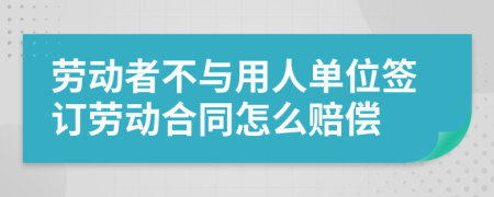 劳动者不与用人单位签订劳动合同怎么赔偿