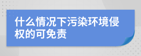 什么情况下污染环境侵权的可免责