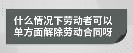 什么情况下劳动者可以单方面解除劳动合同呀