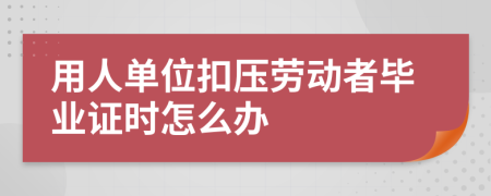 用人单位扣压劳动者毕业证时怎么办