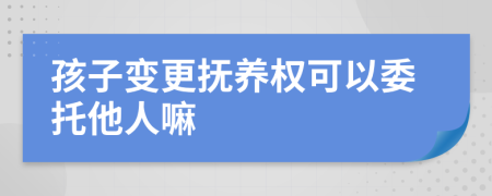 孩子变更抚养权可以委托他人嘛