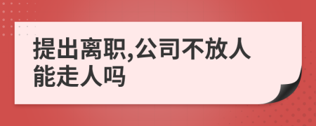 提出离职,公司不放人能走人吗