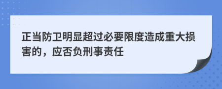 正当防卫明显超过必要限度造成重大损害的，应否负刑事责任