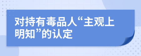 对持有毒品人“主观上明知”的认定