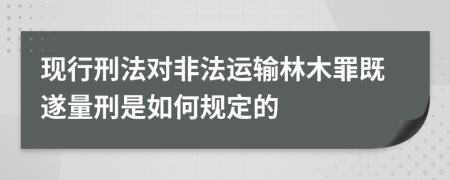 现行刑法对非法运输林木罪既遂量刑是如何规定的