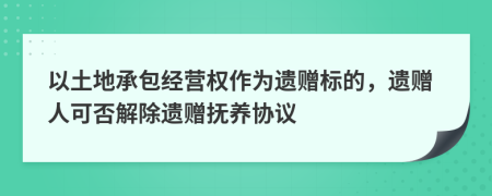 以土地承包经营权作为遗赠标的，遗赠人可否解除遗赠抚养协议