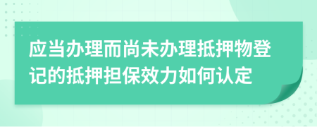 应当办理而尚未办理抵押物登记的抵押担保效力如何认定