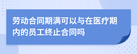 劳动合同期满可以与在医疗期内的员工终止合同吗