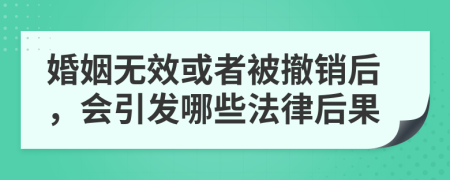 婚姻无效或者被撤销后，会引发哪些法律后果