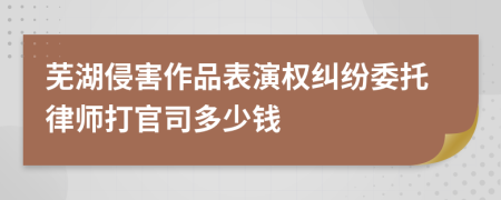 芜湖侵害作品表演权纠纷委托律师打官司多少钱