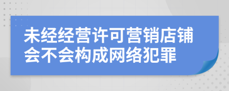 未经经营许可营销店铺会不会构成网络犯罪