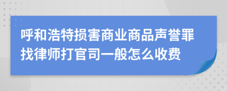 呼和浩特损害商业商品声誉罪找律师打官司一般怎么收费