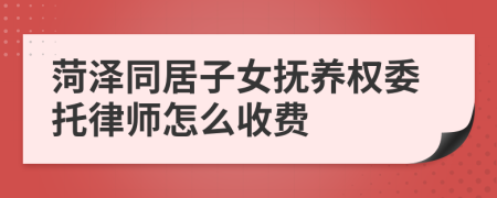 菏泽同居子女抚养权委托律师怎么收费