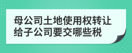 母公司土地使用权转让给子公司要交哪些税