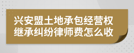 兴安盟土地承包经营权继承纠纷律师费怎么收