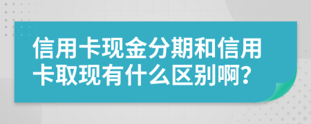 信用卡现金分期和信用卡取现有什么区别啊？