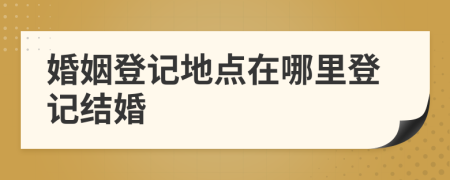 婚姻登记地点在哪里登记结婚