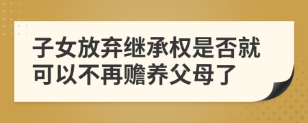 子女放弃继承权是否就可以不再赡养父母了