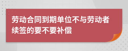 劳动合同到期单位不与劳动者续签的要不要补偿