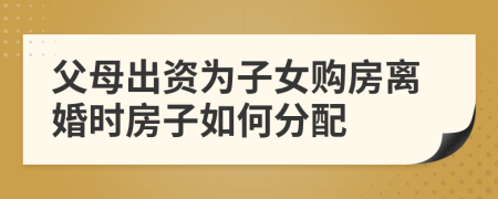 父母出资为子女购房离婚时房子如何分配